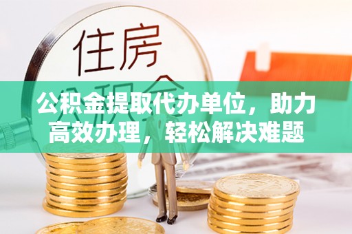沙依巴克公积金提取代办单位，助力高效办理，轻松解决难题